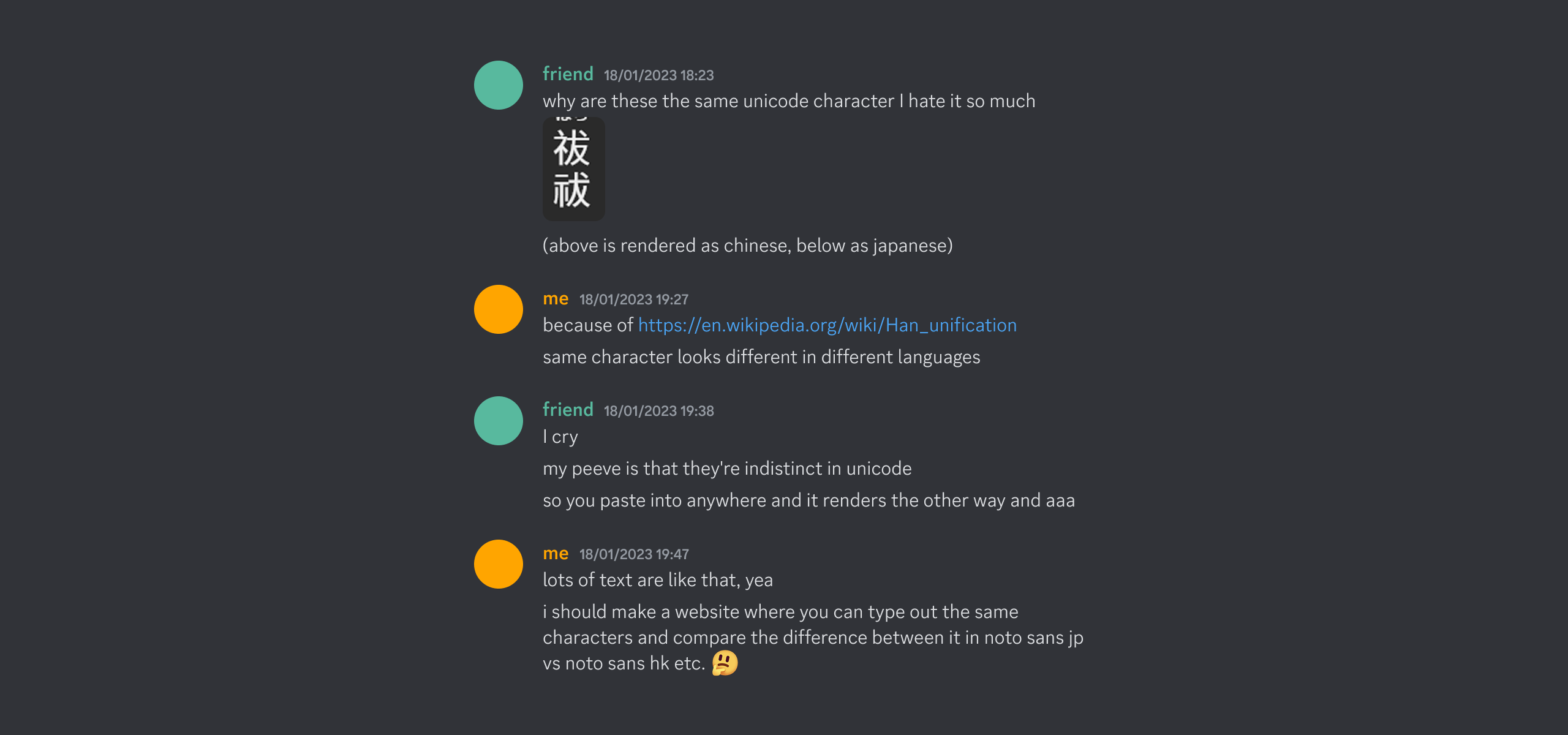 Discord conversation:
friend: why are these the same unicode character I hate it so much
me: because of https://en.wikipedia.org/wiki/Han_unification
me: same character looks different in different languages
friend: I cry
friend: my peeve is that they're indistinct in unicode
friend: so you paste into anywhere and it renders the other way and aaa
me: lots of text are like that, yea
me:i should make a website where you can type out the same characters and compare the difference between it in noto sans jp vs noto sans hk etc. 🤔